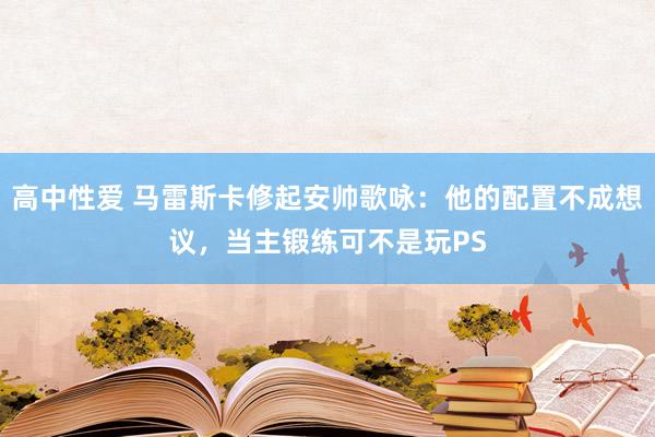 高中性爱 马雷斯卡修起安帅歌咏：他的配置不成想议，当主锻练可不是玩PS