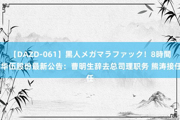 【DAZD-061】黒人メガマラファック！8時間 华伍股份最新公告：曹明生辞去总司理职务 熊涛接任