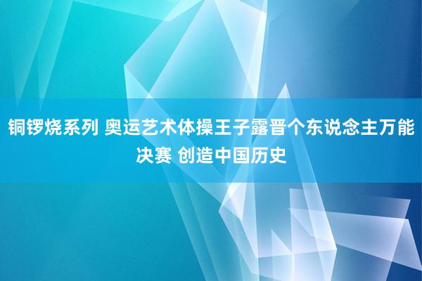 铜锣烧系列 奥运艺术体操王子露晋个东说念主万能决赛 创造中国历史