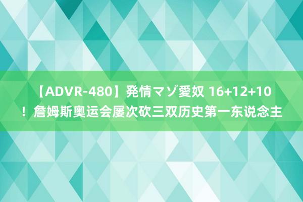 【ADVR-480】発情マゾ愛奴 16+12+10！詹姆斯奥运会屡次砍三双历史第一东说念主