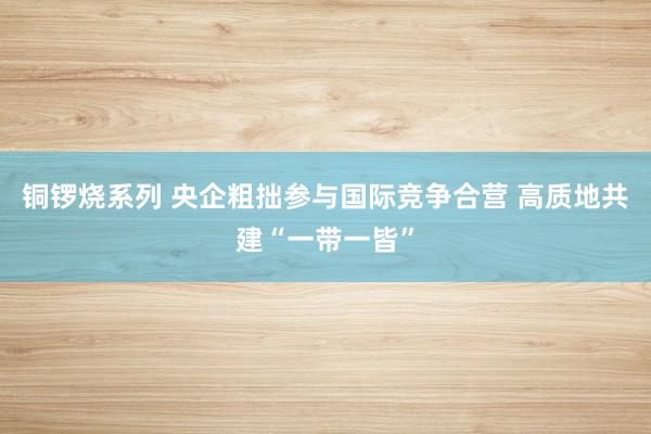 铜锣烧系列 央企粗拙参与国际竞争合营 高质地共建“一带一皆”