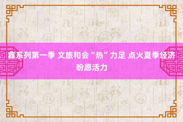 鑫系列第一季 文旅和会“热”力足 点火夏季经济盼愿活力