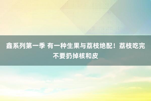 鑫系列第一季 有一种生果与荔枝绝配！荔枝吃完不要扔掉核和皮