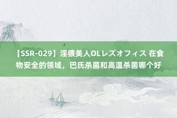 【SSR-029】淫猥美人OLレズオフィス 在食物安全的领域，巴氏杀菌和高温杀菌哪个好