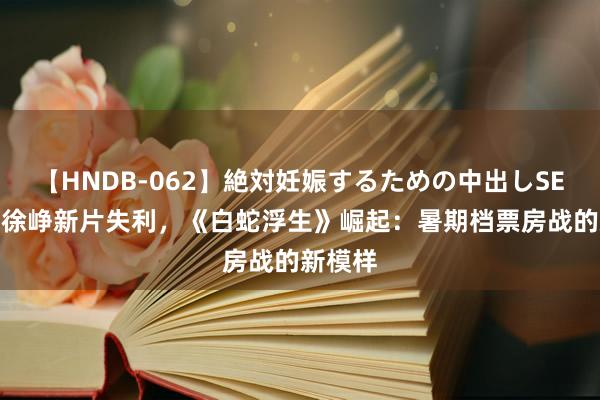 【HNDB-062】絶対妊娠するための中出しSEX！！ 徐峥新片失利，《白蛇浮生》崛起：暑期档票房战的新模样