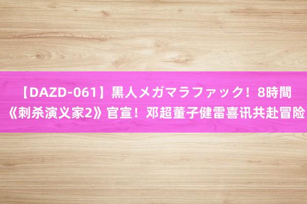 【DAZD-061】黒人メガマラファック！8時間 《刺杀演义家2》官宣！邓超董子健雷喜讯共赴冒险