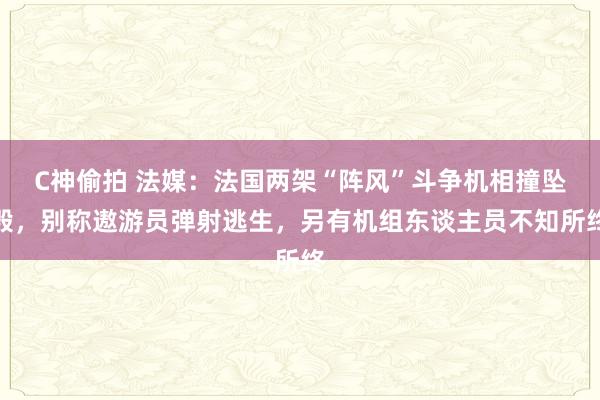 C神偷拍 法媒：法国两架“阵风”斗争机相撞坠毁，别称遨游员弹射逃生，另有机组东谈主员不知所终