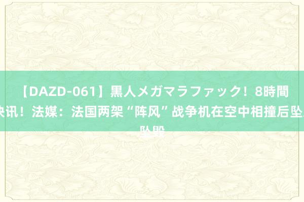 【DAZD-061】黒人メガマラファック！8時間 快讯！法媒：法国两架“阵风”战争机在空中相撞后坠毁