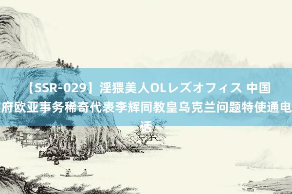 【SSR-029】淫猥美人OLレズオフィス 中国政府欧亚事务稀奇代表李辉同教皇乌克兰问题特使通电话