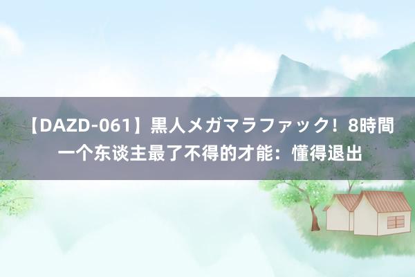 【DAZD-061】黒人メガマラファック！8時間 一个东谈主最了不得的才能：懂得退出