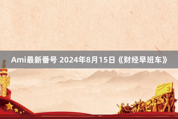 Ami最新番号 2024年8月15日《财经早班车》