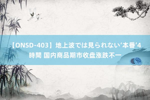 【ONSD-403】地上波では見られない‘本番’4時間 国内商品期市收盘涨跌不一