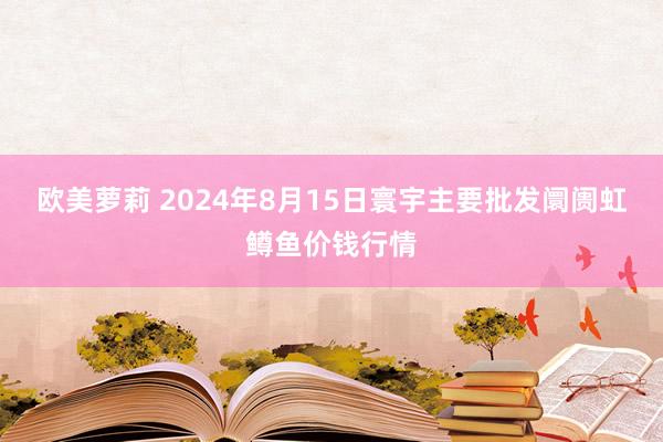 欧美萝莉 2024年8月15日寰宇主要批发阛阓虹鳟鱼价钱行情