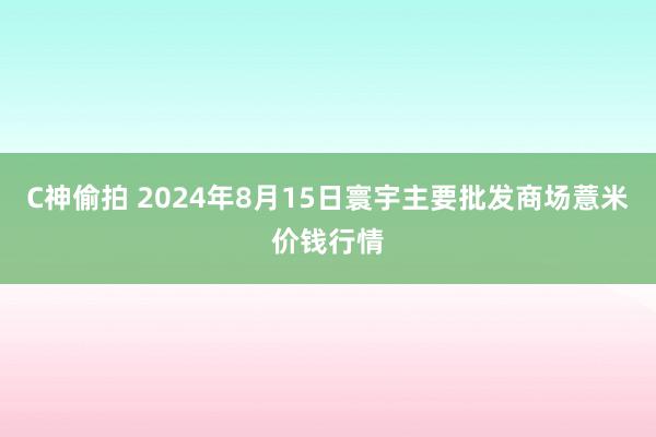 C神偷拍 2024年8月15日寰宇主要批发商场薏米价钱行情