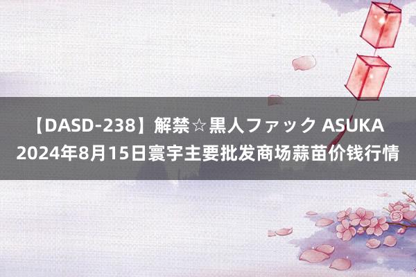 【DASD-238】解禁☆黒人ファック ASUKA 2024年8月15日寰宇主要批发商场蒜苗价钱行情