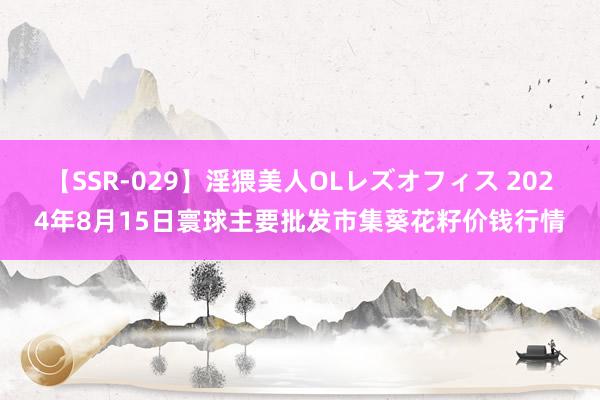 【SSR-029】淫猥美人OLレズオフィス 2024年8月15日寰球主要批发市集葵花籽价钱行情