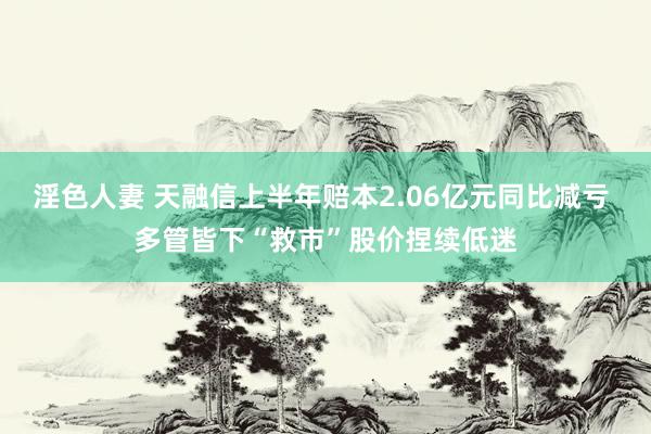 淫色人妻 天融信上半年赔本2.06亿元同比减亏 多管皆下“救市”股价捏续低迷