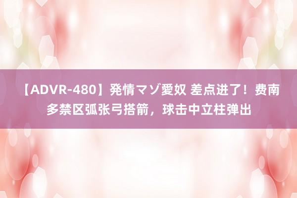 【ADVR-480】発情マゾ愛奴 差点进了！费南多禁区弧张弓搭箭，球击中立柱弹出