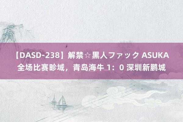 【DASD-238】解禁☆黒人ファック ASUKA 全场比赛畛域，青岛海牛 1：0 深圳新鹏城