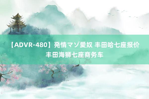 【ADVR-480】発情マゾ愛奴 丰田哈七座报价 丰田海狮七座商务车