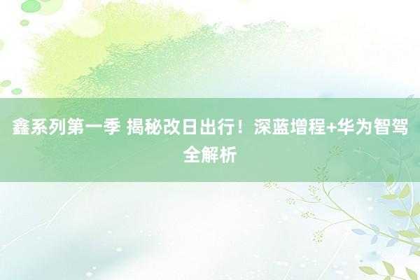 鑫系列第一季 揭秘改日出行！深蓝增程+华为智驾全解析