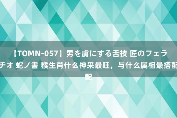 【TOMN-057】男を虜にする舌技 匠のフェラチオ 蛇ノ書 猴生肖什么神采最旺，与什么属相最搭配