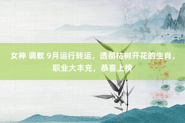 女神 调教 9月运行转运，透彻枯树开花的生肖，职业大丰充，恭喜上榜