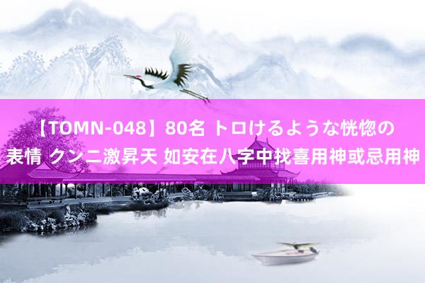 【TOMN-048】80名 トロけるような恍惚の表情 クンニ激昇天 如安在八字中找喜用神或忌用神