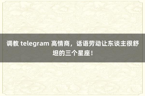 调教 telegram 高情商，话语劳动让东谈主很舒坦的三个星座！