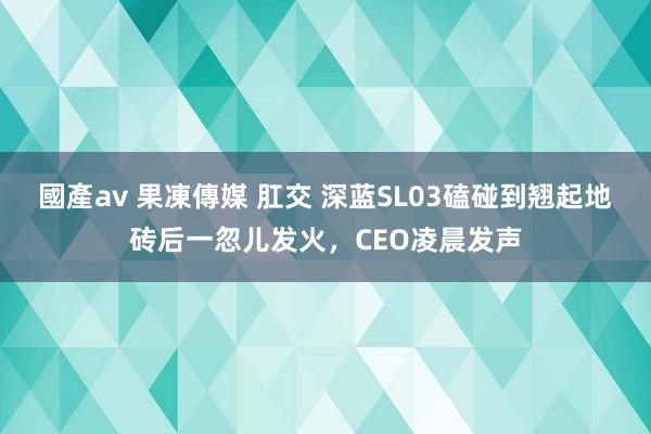 國產av 果凍傳媒 肛交 深蓝SL03磕碰到翘起地砖后一忽儿发火，CEO凌晨发声