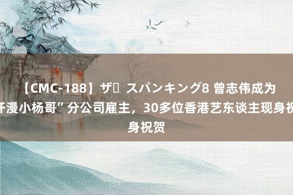 【CMC-188】ザ・スパンキング8 曾志伟成为“汗漫小杨哥”分公司雇主，30多位香港艺东谈主现身祝贺