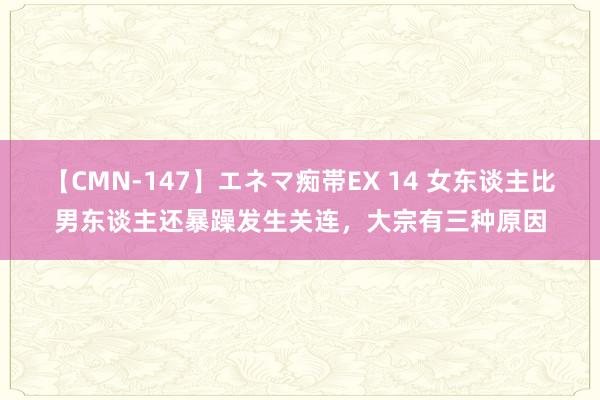 【CMN-147】エネマ痴帯EX 14 女东谈主比男东谈主还暴躁发生关连，大宗有三种原因