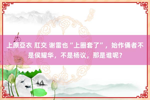 上原亞衣 肛交 谢雷也“上圈套了”，始作俑者不是侯耀华，不是杨议，那是谁呢？