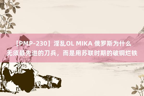 【PMP-230】淫乱OL MIKA 俄罗斯为什么无须最先进的刀兵，而是用苏联时期的破铜烂铁