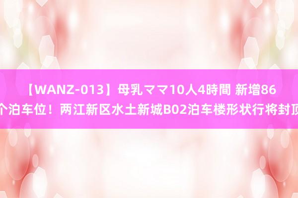 【WANZ-013】母乳ママ10人4時間 新增86个泊车位！两江新区水土新城B02泊车楼形状行将封顶