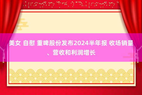 美女 自慰 重啤股份发布2024半年报 收场销量、营收和利润增长