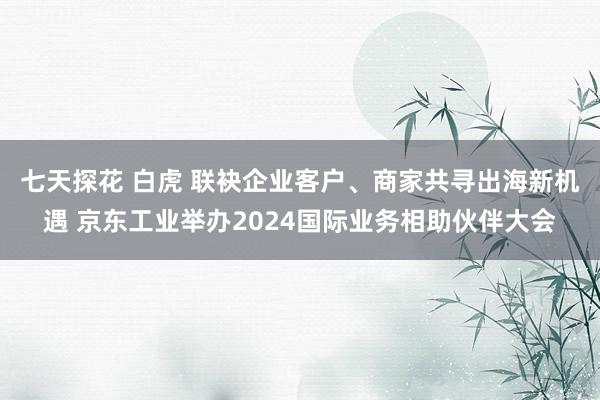 七天探花 白虎 联袂企业客户、商家共寻出海新机遇 京东工业举办2024国际业务相助伙伴大会