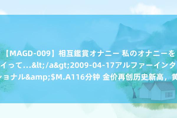 【MAGD-009】相互鑑賞オナニー 私のオナニーを見ながら、あなたもイって…</a>2009-04-17アルファーインターナショナル&$M.A116分钟 金价再创历史新高，黄金股逆势走强，招金矿业涨近3%