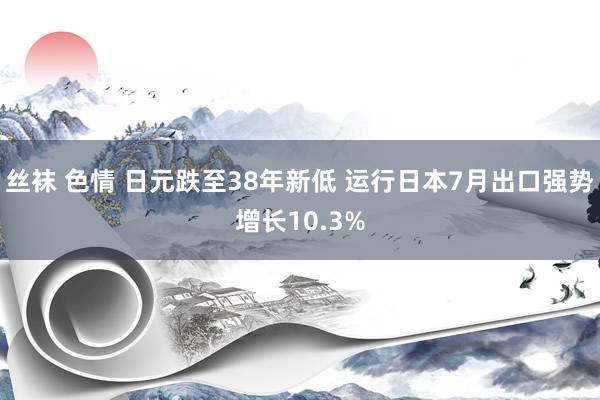 丝袜 色情 日元跌至38年新低 运行日本7月出口强势增长10.3%