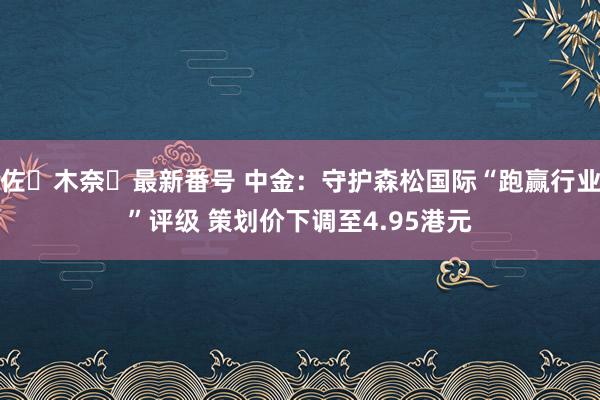 佐々木奈々最新番号 中金：守护森松国际“跑赢行业”评级 策划价下调至4.95港元