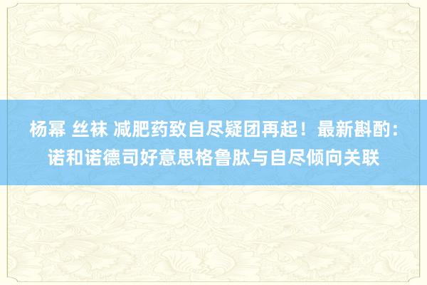 杨幂 丝袜 减肥药致自尽疑团再起！最新斟酌：诺和诺德司好意思格鲁肽与自尽倾向关联