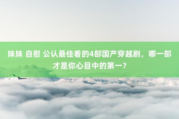 妹妹 自慰 公认最佳看的4部国产穿越剧，哪一部才是你心目中的第一？