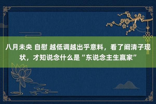 八月未央 自慰 越低调越出乎意料，看了阚清子现状，才知说念什么是“东说念主生赢家”