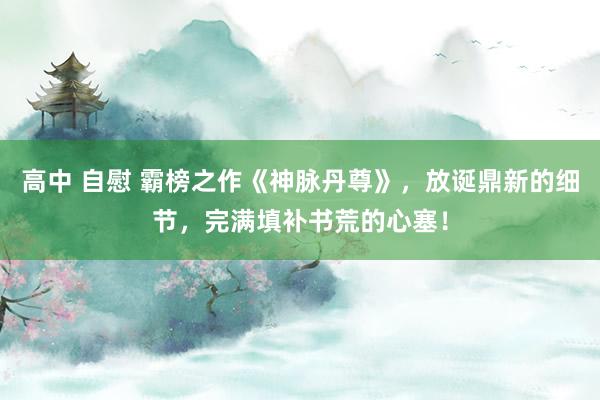 高中 自慰 霸榜之作《神脉丹尊》，放诞鼎新的细节，完满填补书荒的心塞！