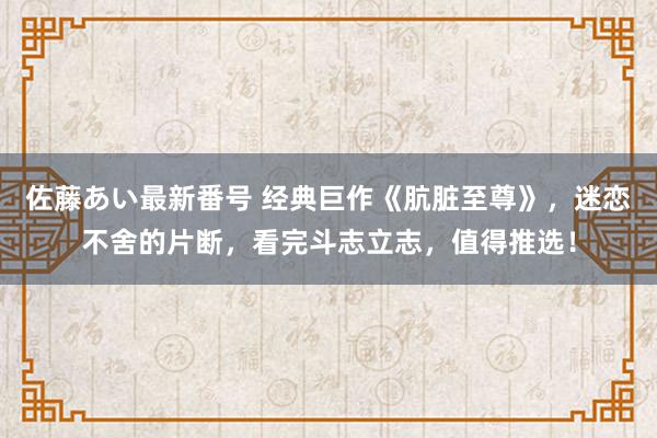 佐藤あい最新番号 经典巨作《肮脏至尊》，迷恋不舍的片断，看完斗志立志，值得推选！