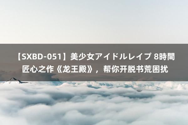 【SXBD-051】美少女アイドルレイプ 8時間 匠心之作《龙王殿》，帮你开脱书荒困扰