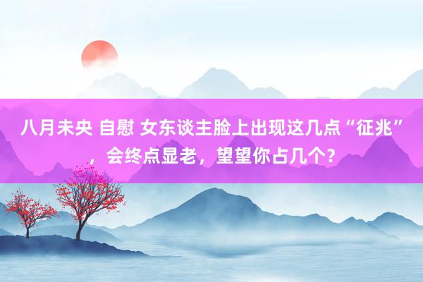 八月未央 自慰 女东谈主脸上出现这几点“征兆”，会终点显老，望望你占几个？