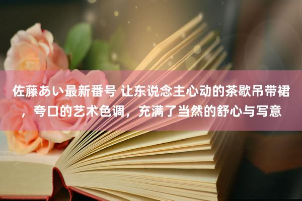 佐藤あい最新番号 让东说念主心动的茶歇吊带裙，夸口的艺术色调，充满了当然的舒心与写意