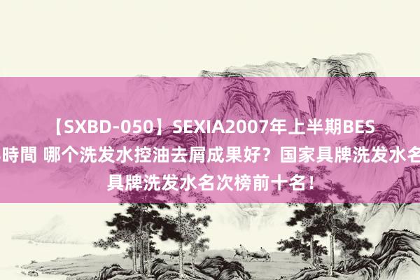 【SXBD-050】SEXIA2007年上半期BEST 全35作品8時間 哪个洗发水控油去屑成果好？国家具牌洗发水名次榜前十名！