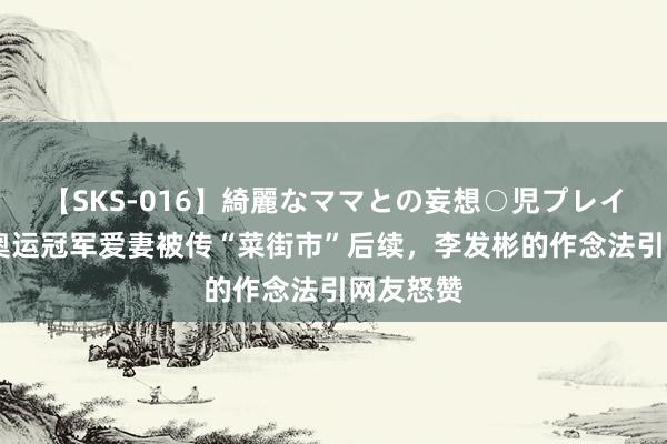 【SKS-016】綺麗なママとの妄想○児プレイ 霸气！奥运冠军爱妻被传“菜街市”后续，李发彬的作念法引网友怒赞